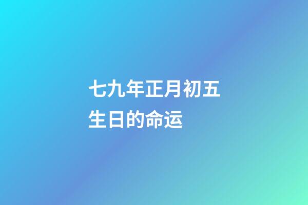 七九年正月初五生日的命运 (七九年正月初七的阳历是多少)